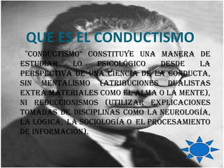 QUE ES EL CONDUCTISMO
 "conductismo" constituyE una manEra dE
Estudiar    lo    psicológico    dEsdE   la
pErspEctiva dE una ciEncia dE la conducta,
sin mEntalismo (atribucionEs dualistas
Extra matErialEs como El alma o la mEntE),
ni rEduccionismos (utilizar ExplicacionEs
tomadas dE disciplinas como la nEurología,
la lógica, la sociología o El procEsamiEnto
dE información).
 