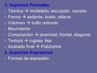3. Aspectos Formales Técnica modelado, esculpido, vaciado Forma sedente, busto, relieve Volumen bulto redondo Movimiento Composición piramidal, frontal, diagonal Textura rugosa, lisa Acabado final Policromía 4. Aspectos Expresivos Formas de expresión
