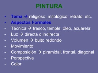 PINTURA Tema religioso, mitológico, retrato, etc. Aspectos Formales Técnica fresco, temple, óleo, acuarela Luz directa o indirecta Volumen bulto redondo Movimiento Composición piramidal, frontal, diagonal Perspectiva Color