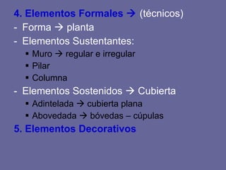 4. Elementos Formales (técnicos) Forma planta Elementos Sustentantes: Muro regular e irregular Pilar Columna Elementos Sostenidos Cubierta Adintelada cubierta plana Abovedada bóvedas – cúpulas 5. Elementos Decorativos