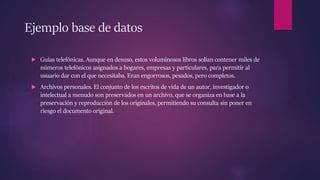 Ejemplo base de datos
 Guías telefónicas. Aunque en desuso, estos voluminosos libros solían contener miles de
números telefónicos asignados a hogares, empresas y particulares, para permitir al
usuario dar con el que necesitaba. Eran engorrosos, pesados, pero completos.
 Archivos personales. El conjunto de los escritos de vida de un autor, investigador o
intelectual a menudo son preservados en un archivo, que se organiza en base a la
preservación y reproducción de los originales, permitiendo su consulta sin poner en
riesgo el documento original.
 