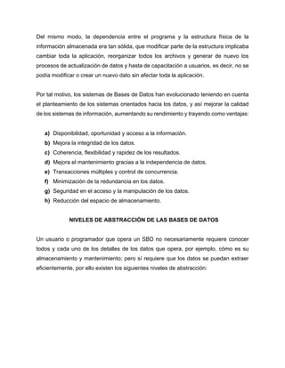 Del mismo modo, la dependencia entre el programa y la estructura física de la
información almacenada era tan sólida, que modificar parte de la estructura implicaba
cambiar toda la aplicación, reorganizar todos los archivos y generar de nuevo los
procesos de actualización de datos y hasta de capacitación a usuarios, es decir, no se
podía modificar o crear un nuevo dato sin afectar toda la aplicación.
Por tal motivo, los sistemas de Bases de Datos han evolucionado teniendo en cuenta
el planteamiento de los sistemas orientados hacia los datos, y así mejorar la calidad
de los sistemas de información, aumentando su rendimiento y trayendo como ventajas:
a) Disponibilidad, oportunidad y acceso a la información.
b) Mejora la integridad de los datos.
c) Coherencia, flexibilidad y rapidez de los resultados.
d) Mejora el mantenimiento gracias a la independencia de datos.
e) Transacciones múltiples y control de concurrencia.
f) Minimización de la redundancia en los datos.
g) Seguridad en el acceso y la manipulación de los datos.
h) Reducción del espacio de almacenamiento.
NIVELES DE ABSTRACCIÓN DE LAS BASES DE DATOS
Un usuario o programador que opera un SBD no necesariamente requiere conocer
todos y cada uno de los detalles de los datos que opera, por ejemplo, cómo es su
almacenamiento y mantenimiento; pero sí requiere que los datos se puedan extraer
eficientemente, por ello existen los siguientes niveles de abstracción:
 