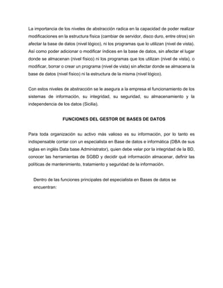 La importancia de los niveles de abstracción radica en la capacidad de poder realizar
modificaciones en la estructura física (cambiar de servidor, disco duro, entre otros) sin
afectar la base de datos (nivel lógico), ni los programas que lo utilizan (nivel de vista).
Así como poder adicionar o modificar índices en la base de datos, sin afectar el lugar
donde se almacenan (nivel físico) ni los programas que los utilizan (nivel de vista), o
modificar, borrar o crear un programa (nivel de vista) sin afectar donde se almacena la
base de datos (nivel físico) ni la estructura de la misma (nivel lógico).
Con estos niveles de abstracción se le asegura a la empresa el funcionamiento de los
sistemas de información, su integridad, su seguridad, su almacenamiento y la
independencia de los datos (Sicilia).
FUNCIONES DEL GESTOR DE BASES DE DATOS
Para toda organización su activo más valioso es su información, por lo tanto es
indispensable contar con un especialista en Base de datos e informática (DBA de sus
siglas en inglés Data base Administrator), quien debe velar por la integridad de la BD,
conocer las herramientas de SGBD y decidir qué información almacenar, definir las
políticas de mantenimiento, tratamiento y seguridad de la información.
Dentro de las funciones principales del especialista en Bases de datos se
encuentran:
 