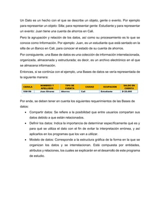 Un Dato es un hecho con el que se describe un objeto, gente o evento. Por ejemplo
para representar un objeto: Silla; para representar gente: Estudiante y para representar
un evento: Juan tiene una cuenta de ahorros en Cali.
Pero la agrupación y relación de los datos, así como su procesamiento es lo que se
conoce como Información. Por ejemplo: Juan, es un estudiante que está sentado en la
silla de un Banco en Cali, para conocer el estado de su cuenta de ahorros.
Por consiguiente, una Base de datos es una colección de información interrelacionada,
organizada, almacenada y estructurada; es decir, es un archivo electrónico en el que
se almacena información.
Entonces, si se continúa con el ejemplo, una Bases de datos se vería representada de
la siguiente manera:
Por ende, se deben tener en cuenta los siguientes requerimientos de las Bases de
datos:
 Compartir datos: Se refiere a la posibilidad que entre usuarios compartan sus
datos debido a que están relacionados.
 Definir los datos: Indica la importancia de determinar específicamente qué es y
para qué se utiliza el dato con el fin de evitar la interpretación errónea, y así
aplicarlos en los programas que los van a utilizar.
 Modelo de datos: Corresponde a la estructura gráfica de la forma en la que se
organizan los datos y se interrelacionan. Está compuesta por entidades,
atributos y relaciones, los cuales se explicarán en el desarrollo de este programa
de estudio.
 