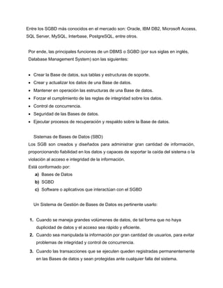 Entre los SGBD más conocidos en el mercado son: Oracle, IBM DB2, Microsoft Access,
SQL Server, MySQL, Interbase, PostgreSQL, entre otros.
Por ende, las principales funciones de un DBMS o SGBD (por sus siglas en inglés,
Database Management System) son las siguientes:
 Crear la Base de datos, sus tablas y estructuras de soporte.
 Crear y actualizar los datos de una Base de datos.
 Mantener en operación las estructuras de una Base de datos.
 Forzar el cumplimiento de las reglas de integridad sobre los datos.
 Control de concurrencia.
 Seguridad de las Bases de datos.
 Ejecutar procesos de recuperación y respaldo sobre la Base de datos.
Sistemas de Bases de Datos (SBD)
Los SGB son creados y diseñados para administrar gran cantidad de información,
proporcionando fiabilidad en los datos y capaces de soportar la caída del sistema o la
violación al acceso e integridad de la información.
Está conformado por:
a) Bases de Datos
b) SGBD
c) Software o aplicativos que interactúan con el SGBD
Un Sistema de Gestión de Bases de Datos es pertinente usarlo:
1. Cuando se maneja grandes volúmenes de datos, de tal forma que no haya
duplicidad de datos y el acceso sea rápido y eficiente.
2. Cuando sea manipulada la información por gran cantidad de usuarios, para evitar
problemas de integridad y control de concurrencia.
3. Cuando las transacciones que se ejecuten queden registradas permanentemente
en las Bases de datos y sean protegidas ante cualquier falla del sistema.
 