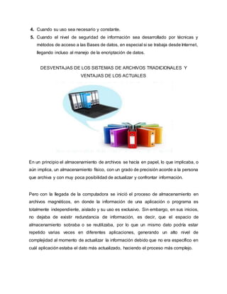 4. Cuando su uso sea necesario y constante.
5. Cuando el nivel de seguridad de información sea desarrollado por técnicas y
métodos de acceso a las Bases de datos, en especial si se trabaja desde Internet,
llegando incluso al manejo de la encriptación de datos.
DESVENTAJAS DE LOS SISTEMAS DE ARCHIVOS TRADICIONALES Y
VENTAJAS DE LOS ACTUALES
En un principio el almacenamiento de archivos se hacía en papel, lo que implicaba, o
aún implica, un almacenamiento físico, con un grado de precisión acorde a la persona
que archiva y con muy poca posibilidad de actualizar y confrontar información.
Pero con la llegada de la computadora se inició el proceso de almacenamiento en
archivos magnéticos, en donde la información de una aplicación o programa es
totalmente independiente, aislado y su uso es exclusivo. Sin embargo, en sus inicios,
no dejaba de existir redundancia de información, es decir, que el espacio de
almacenamiento sobraba o se reutilizaba, por lo que un mismo dato podría estar
repetido varias veces en diferentes aplicaciones, generando un alto nivel de
complejidad al momento de actualizar la información debido que no era específico en
cuál aplicación estaba el dato más actualizado, haciendo el proceso más complejo.
 