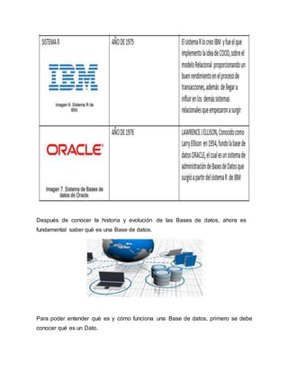 Después de conocer la historia y evolución de las Bases de datos, ahora es
fundamental saber qué es una Base de datos.
Para poder entender qué es y cómo funciona una Base de datos, primero se debe
conocer qué es un Dato.
 