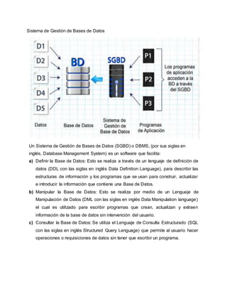 Sistema de Gestión de Bases de Datos
Un Sistema de Gestión de Bases de Datos (SGBD) o DBMS, (por sus siglas en
inglés, Database Management System) es un software que facilita:
a) Definir la Base de Datos: Esto se realiza a través de un lenguaje de definición de
datos (DDL con las siglas en inglés Data Definition Language), para describir las
estructuras de información y los programas que se usan para construir, actualizar
e introducir la información que contiene una Base de Datos.
b) Manipular la Base de Datos: Esto se realiza por medio de un Lenguaje de
Manipulación de Datos (DML con las siglas en inglés Data Manipulation language)
el cual es utilizado para escribir programas que crean, actualizan y extraen
información de la base de datos sin intervención del usuario.
c) Consultar la Base de Datos: Se utiliza el Lenguaje de Consulta Estructurado (SQL
con las siglas en inglés Structured Query Lenguage) que permite al usuario hacer
operaciones o requisiciones de datos sin tener que escribir un programa.
 