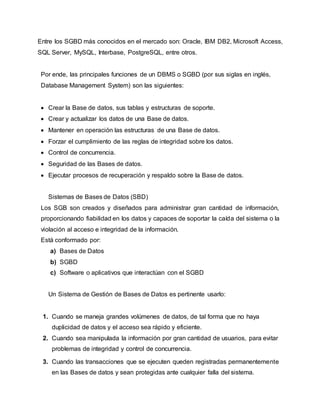 Entre los SGBD más conocidos en el mercado son: Oracle, IBM DB2, Microsoft Access,
SQL Server, MySQL, Interbase, PostgreSQL, entre otros.
Por ende, las principales funciones de un DBMS o SGBD (por sus siglas en inglés,
Database Management System) son las siguientes:
 Crear la Base de datos, sus tablas y estructuras de soporte.
 Crear y actualizar los datos de una Base de datos.
 Mantener en operación las estructuras de una Base de datos.
 Forzar el cumplimiento de las reglas de integridad sobre los datos.
 Control de concurrencia.
 Seguridad de las Bases de datos.
 Ejecutar procesos de recuperación y respaldo sobre la Base de datos.
Sistemas de Bases de Datos (SBD)
Los SGB son creados y diseñados para administrar gran cantidad de información,
proporcionando fiabilidad en los datos y capaces de soportar la caída del sistema o la
violación al acceso e integridad de la información.
Está conformado por:
a) Bases de Datos
b) SGBD
c) Software o aplicativos que interactúan con el SGBD
Un Sistema de Gestión de Bases de Datos es pertinente usarlo:
1. Cuando se maneja grandes volúmenes de datos, de tal forma que no haya
duplicidad de datos y el acceso sea rápido y eficiente.
2. Cuando sea manipulada la información por gran cantidad de usuarios, para evitar
problemas de integridad y control de concurrencia.
3. Cuando las transacciones que se ejecuten queden registradas permanentemente
en las Bases de datos y sean protegidas ante cualquier falla del sistema.
 