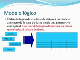 Modelo lógico
 El diseño lógico de una base de datos es un modelo
abstracto de la base de datos desde una perspectiva
conceptual. En el modelo lógico definimos las tablas
que empleará la base de datos.
Alumno
Materia
Calificación
Fecha
 