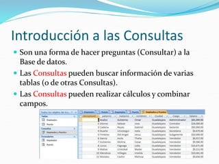 Introducción a las Consultas
 Son una forma de hacer preguntas (Consultar) a la
Base de datos.
 Las Consultas pueden buscar información de varias
tablas (o de otras Consultas).
 Las Consultas pueden realizar cálculos y combinar
campos.
 