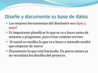Diseñe y documente su base de datos
 Las mejores herramientas del diseñador son lápiz y
papel
 Es importante planificar lo que se va a hacer antes de
sentarse a programar, para evitar cometer errores
 Si usted no medita lo que va a hacer a menudo tendrá
que empezar de nuevo
 Documente lo que está haciendo. En pocos meses ya
no recordará los detalles del proyecto.
 