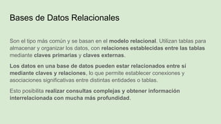Bases de Datos Relacionales
Son el tipo más común y se basan en el modelo relacional. Utilizan tablas para
almacenar y organizar los datos, con relaciones establecidas entre las tablas
mediante claves primarias y claves externas.
Los datos en una base de datos pueden estar relacionados entre sí
mediante claves y relaciones, lo que permite establecer conexiones y
asociaciones significativas entre distintas entidades o tablas.
Esto posibilita realizar consultas complejas y obtener información
interrelacionada con mucha más profundidad.
 