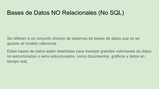 Bases de Datos NO Relacionales (No SQL)
Se refieren a un conjunto diverso de sistemas de bases de datos que no se
ajustan al modelo relacional.
Estas bases de datos están diseñadas para manejar grandes volúmenes de datos
no estructurados o semi estructurados, como documentos, gráficos y datos en
tiempo real.
 