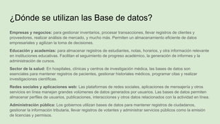 Empresas y negocios: para gestionar inventarios, procesar transacciones, llevar registros de clientes y
proveedores, realizar análisis de mercado, y mucho más. Permiten un almacenamiento eficiente de datos
empresariales y agilizan la toma de decisiones.
Educación y academias: para almacenar registros de estudiantes, notas, horarios, y otra información relevante
en instituciones educativas. Facilitan el seguimiento de progreso académico, la generación de informes y la
administración de cursos.
Sector de la salud: En hospitales, clínicas y centros de investigación médica, las bases de datos son
esenciales para mantener registros de pacientes, gestionar historiales médicos, programar citas y realizar
investigaciones científicas.
Redes sociales y aplicaciones web: Las plataformas de redes sociales, aplicaciones de mensajería y otros
servicios en línea manejan grandes volúmenes de datos generados por usuarios. Las bases de datos permiten
almacenar perfiles de usuarios, publicaciones, interacciones y otros datos relacionados con la actividad en línea.
Administración pública: Los gobiernos utilizan bases de datos para mantener registros de ciudadanos,
gestionar la información tributaria, llevar registros de votantes y administrar servicios públicos como la emisión
de licencias y permisos.
¿Dónde se utilizan las Base de datos?
 