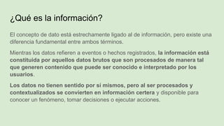 ¿Qué es la información?
El concepto de dato está estrechamente ligado al de información, pero existe una
diferencia fundamental entre ambos términos.
Mientras los datos refieren a eventos o hechos registrados, la información está
constituida por aquellos datos brutos que son procesados de manera tal
que generen contenido que puede ser conocido e interpretado por los
usuarios.
Los datos no tienen sentido por sí mismos, pero al ser procesados y
contextualizados se convierten en información certera y disponible para
conocer un fenómeno, tomar decisiones o ejecutar acciones.
 