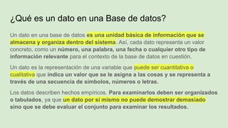 ¿Qué es un dato en una Base de datos?
Un dato en una base de datos es una unidad básica de información que se
almacena y organiza dentro del sistema. Así, cada dato representa un valor
concreto, como un número, una palabra, una fecha o cualquier otro tipo de
información relevante para el contexto de la base de datos en cuestión.
Un dato es la representación de una variable que puede ser cuantitativa o
cualitativa que indica un valor que se le asigna a las cosas y se representa a
través de una secuencia de símbolos, números o letras.
Los datos describen hechos empíricos. Para examinarlos deben ser organizados
o tabulados, ya que un dato por sí mismo no puede demostrar demasiado
sino que se debe evaluar el conjunto para examinar los resultados.
 