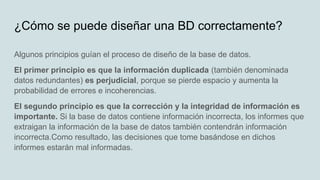 ¿Cómo se puede diseñar una BD correctamente?
Algunos principios guían el proceso de diseño de la base de datos.
El primer principio es que la información duplicada (también denominada
datos redundantes) es perjudicial, porque se pierde espacio y aumenta la
probabilidad de errores e incoherencias.
El segundo principio es que la corrección y la integridad de información es
importante. Si la base de datos contiene información incorrecta, los informes que
extraigan la información de la base de datos también contendrán información
incorrecta.Como resultado, las decisiones que tome basándose en dichos
informes estarán mal informadas.
 