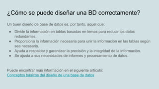 Un buen diseño de base de datos es, por tanto, aquel que:
● Divide la información en tablas basadas en temas para reducir los datos
redundantes.
● Proporciona la información necesaria para unir la información en las tablas según
sea necesario.
● Ayuda a respaldar y garantizar la precisión y la integridad de la información.
● Se ajusta a sus necesidades de informes y procesamiento de datos.
Puede encontrar más información en el siguiente artículo:
Conceptos básicos del diseño de una base de datos
¿Cómo se puede diseñar una BD correctamente?
 