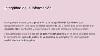 Hay que mencionar que la precisión y la integridad de los datos son
fundamentales en una base de datos realmente útil y fiable. Los datos deben ser
consistentes, confiables y estar siempre libres de errores o inconsistencias.
Para garantizar esto, se aplican reglas y restricciones en la base de datos como
la definición de tipos de datos, la validación de campos y la imposición de
restricciones de integridad.
Integridad de la Información
 