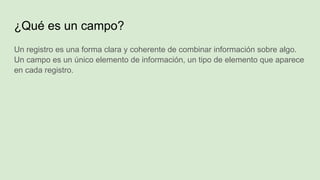 ¿Qué es un campo?
Un registro es una forma clara y coherente de combinar información sobre algo.
Un campo es un único elemento de información, un tipo de elemento que aparece
en cada registro.
 