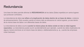 Una base de datos permite eliminar la REDUNDANCIA de los datos (Datos repetidos en varios lugares
que producen confusión).
La redundancia de datos se refiere a la duplicación de datos dentro de un base de datos o sistema
de almacenamiento. Esto sucede cuando el mismo dato se almacena en varios lugares, ya sea dentro
de la misma base de datos o en diferentes bases de datos.
La redundancia de datos ocurre cuando la misma pieza de datos existe en dos (o más) lugares
separados. La redundancia puede ocurrir accidentalmente (por ejemplo, cuando los datos duplicados de
alguna manera terminan en el mismo base de datos) o deliberadamente (p. ej., cuando las empresas
crean backups).
Redundancia
 