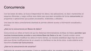 Concurrencia
Con las bases de datos, se busca independizar los datos y las aplicaciones, es decir, mantenerlos en
espacios diferentes; y luego unificar esos datos para que sean accedidos de forma concurrente por
programas o aplicaciones que puedan procesarlos, analizarlos y utilizarlos.
Una base de datos correctamente diseñada le permite obtener acceso a información actualizada y
precisa.
¿Qué es la concurrencia en Bases de datos?
Concurrencia se refiere al hecho de que los Sistemas Administradores de Base de Datos permiten que
muchas transacciones accedan a una misma Base de Datos a la vez. Cuando existen varios
usuarios intentando modificar los datos al mismo tiempo, se necesita establecer algún tipo de control
para que dichas modificaciones de un usuario no interfieran en las de los otros, a este sistema se le
denomina Control de Concurrencia.
¿Qué es la concurrencia de usuarios?
 