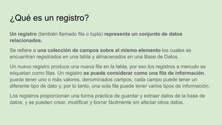 Un registro (también llamado fila o tupla) representa un conjunto de datos
relacionados.
Se refiere a una colección de campos sobre el mismo elemento los cuales se
encuentran registrados en una tabla y almacenados en una Base de Datos.
Un nuevo registro produce una nueva fila en la tabla, por eso los registros a menudo se
etiquetan como filas. Un registro se puede considerar como una fila de información,
puede tener uno o más valores, denominados campos, cada campo puede tener un
diferente tipo de dato y, por lo tanto, una sola fila puede tener varios tipos de información.
Los registros proporcionan una forma práctica de guardar y extraer datos de la base de
datos, y se pueden crear, modificar y borrar fácilmente sin afectar otros datos.
¿Qué es un registro?
 