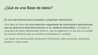 ¿Qué es una Base de datos?
Es una herramienta para recopilar y organizar información.
Una base de datos es una colección organizada de información estructurada
que se almacena electrónicamente en un sistema informático. Consiste en
conjuntos de datos relacionados entre sí, que se organizan y a los que se accede
de manera eficiente para su posterior manipulación y análisis.
Las bases de datos pueden almacenar información sobre personas, productos,
pedidos u otras cosas.
 