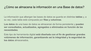 ¿Cómo se almacena la información en una Base de datos?
La información que albergan las bases de datos se guarda en distintas tablas y, a
su vez, cada tabla está compuesta por filas y columnas.
Los datos de una base de datos se almacenan de forma persistente y pueden
ser consultados, actualizados, agregados o eliminados en función de las
necesidades.
Este tipo de herramienta digital está diseñada con el fin de gestionar grandes
volúmenes de información, garantizando así la integridad y la seguridad de
los datos almacenados.
 