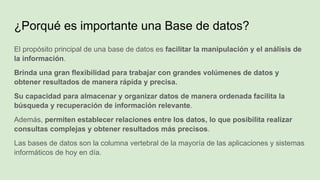 ¿Porqué es importante una Base de datos?
El propósito principal de una base de datos es facilitar la manipulación y el análisis de
la información.
Brinda una gran flexibilidad para trabajar con grandes volúmenes de datos y
obtener resultados de manera rápida y precisa.
Su capacidad para almacenar y organizar datos de manera ordenada facilita la
búsqueda y recuperación de información relevante.
Además, permiten establecer relaciones entre los datos, lo que posibilita realizar
consultas complejas y obtener resultados más precisos.
Las bases de datos son la columna vertebral de la mayoría de las aplicaciones y sistemas
informáticos de hoy en día.
 