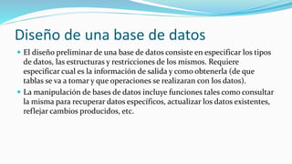 Diseño de una base de datos
 El diseño preliminar de una base de datos consiste en especificar los tipos
de datos, las estructuras y restricciones de los mismos. Requiere
especificar cual es la información de salida y como obtenerla (de que
tablas se va a tomar y que operaciones se realizaran con los datos).
 La manipulación de bases de datos incluye funciones tales como consultar
la misma para recuperar datos específicos, actualizar los datos existentes,
reflejar cambios producidos, etc.
 
