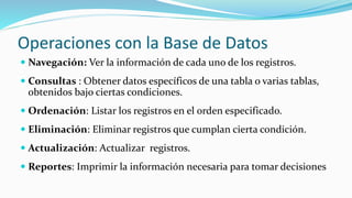 Operaciones con la Base de Datos
 Navegación: Ver la información de cada uno de los registros.
 Consultas : Obtener datos específicos de una tabla o varias tablas,
obtenidos bajo ciertas condiciones.
 Ordenación: Listar los registros en el orden especificado.
 Eliminación: Eliminar registros que cumplan cierta condición.
 Actualización: Actualizar registros.
 Reportes: Imprimir la información necesaria para tomar decisiones
 