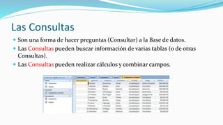 Las Consultas
 Son una forma de hacer preguntas (Consultar) a la Base de datos.
 Las Consultas pueden buscar información de varias tablas (o de otras
Consultas).
 Las Consultas pueden realizar cálculos y combinar campos.
 