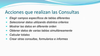 Acciones que realizan las Consultas
 Elegir campos específicos de tablas diferentes
 Seleccionar datos utilizando distintos criterios
 Mostrar las datos en diferente orden
 Obtener datos de varias tablas simultáneamente
 Calcular totales
 Crear otras consultas, formularios e informes
 