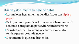 Diseñe y documente su base de datos
Las mejores herramientas del diseñador son lápiz y
papel
Es importante planificar lo que se va a hacer antes de
sentarse a programar, para evitar cometer errores
 Si usted no medita lo que va a hacer a menudo
tendrá que empezar de nuevo
Documente lo que está haciendo.
 