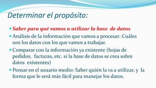 Determinar el propósito:
 Saber para qué vamos a utilizar la base de datos
 Análisis de la información que vamos a procesar: Cuáles
son los datos con los que vamos a trabajar.
 Comparar con la información ya existente (hojas de
pedidos, facturas, etc. si la base de datos se crea sobre
datos existentes)
 Pensar en el usuario medio: Saber quién la va a utilizar, y la
forma que le será más fácil para manejar los datos.
 