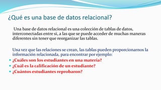 ¿Qué es una base de datos relacional?
Una base de datos relacional es una colección de tablas de datos,
interconectadas entre si, a las que se puede acceder de muchas maneras
diferentes sin tener que reorganizar las tablas.
Una vez que las relaciones se crean, las tablas pueden proporcionarnos la
información relacionada, para encontrar por ejemplo:
 ¿Cuáles son los estudiantes en una materia?
 ¿Cuál es la calificación de un estudiante?
 ¿Cuántos estudiantes reprobaron?
 