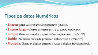 Tipos de datos Numéricos
 Entero para valores enteros entre  32,000.
 Entero largo valores enteros entre  2,000,000,000.
 Simple (Números reales de precisión simple entre  1.4*10 38)
 Doble (Números reales de precisión doble entre  1.7*10 308)
 Moneda: (hasta 15 dígitos enteros y hasta 4 dígitos fraccionarios).
28
 