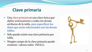 Clave primaria
 Una clave primaria es una clave única que
define unívocamente a todos los demás
atributos de la tabla, para especificar los
datos que serán relacionados con las demás
tablas.
 Sólo puede existir una clave primaria por
tabla.
 Ningún campo de la clave primaria puede
contener valores nulos (NULL).
32
 
