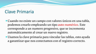 Clave Primaria
 Cuando no existe un campo con valores únicos en una tabla,
podemos crearlo empleando un tipo auto numérico. Este
corresponde a un numero progresivo, que se incrementa
automáticamente al crear un nuevo registro.
 Usamos la clave primaria para vincular las tablas, esto ayuda
a garantizar que nos conectamos con el registro correcto.
 