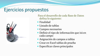 Ejercicios propuestos
Para el desarrollo de cada Base de Datos
defina lo siguiente:
 Finalidad
 Listado de tablas
 Campos necesarios
 Definir el tipo de información que irá en
cada campo
 Asignación de campos a tablas
 Crear en Excel tablas de prueba
 Especificar claves principales
 