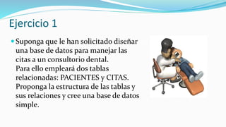 Ejercicio 1
 Suponga que le han solicitado diseñar
una base de datos para manejar las
citas a un consultorio dental.
Para ello empleará dos tablas
relacionadas: PACIENTES y CITAS.
Proponga la estructura de las tablas y
sus relaciones y cree una base de datos
simple.
 