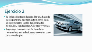 Ejercicio 2
 Se le ha solicitado desarrollar una base de
datos para una agencia automotriz. Para
ello cree cuatro tablas denominadas
Vehículos, Vendedores, Clientes y Ventas.
 Proponga la estructura de las tablas
necesarias y sus relaciones y cree una base
de datos simple.
 