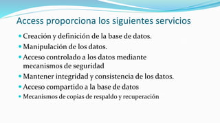 Access proporciona los siguientes servicios
 Creación y definición de la base de datos.
 Manipulación de los datos.
 Acceso controlado a los datos mediante
mecanismos de seguridad
 Mantener integridad y consistencia de los datos.
 Acceso compartido a la base de datos
 Mecanismos de copias de respaldo y recuperación
 