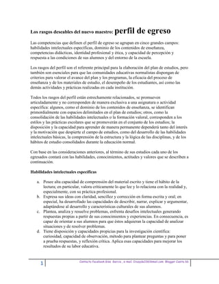 Los rasgos deseables del nuevo maestro:               perfil de egreso
Las competencias que definen el perfil de egreso se agrupan en cinco grandes campos:
habilidades intelectuales específicas, dominio de los contenidos de enseñanza,
competencias didácticas, identidad profesional y ética, y capacidad de percepción y
respuesta a las condiciones de sus alumnos y del entorno de la escuela.

Los rasgos del perfil son el referente principal para la elaboración del plan de estudios, pero
también son esenciales para que las comunidades educativas normalistas dispongan de
criterios para valorar el avance del plan y los programas, la eficacia del proceso de
enseñanza y de los materiales de estudio, el desempeño de los estudiantes, así como las
demás actividades y prácticas realizadas en cada institución.

Todos los rasgos del perfil están estrechamente relacionados, se promueven
articuladamente y no corresponden de manera exclusiva a una asignatura o actividad
específica: algunos, como el dominio de los contenidos de enseñanza, se identifican
primordialmente con espacios delimitados en el plan de estudios; otros, como la
consolidación de las habilidades intelectuales o la formación valoral, corresponden a los
estilos y las prácticas escolares que se promoverán en el conjunto de los estudios; la
disposición y la capacidad para aprender de manera permanente dependerá tanto del interés
y la motivación que despierte el campo de estudios, como del desarrollo de las habilidades
intelectuales básicas, la comprensión de la estructura y la lógica de las disciplinas, y de los
hábitos de estudio consolidados durante la educación normal.

Con base en las consideraciones anteriores, al término de sus estudios cada uno de los
egresados contará con las habilidades, conocimientos, actitudes y valores que se describen a
continuación.

Habilidades intelectuales específicas

   a. Posee alta capacidad de comprensión del material escrito y tiene el hábito de la
      lectura; en particular, valora críticamente lo que lee y lo relaciona con la realidad y,
      especialmente, con su práctica profesional.
   b. Expresa sus ideas con claridad, sencillez y corrección en forma escrita y oral; en
      especial, ha desarrollado las capacidades de describir, narrar, explicar y argumentar,
      adaptándose al desarrollo y características culturales de sus alumnos.
   c. Plantea, analiza y resuelve problemas, enfrenta desafíos intelectuales generando
      respuestas propias a partir de sus conocimientos y experiencias. En consecuencia, es
      capaz de orientar a sus alumnos para que éstos adquieran la capacidad de analizar
      situaciones y de resolver problemas.
   d. Tiene disposición y capacidades propicias para la investigación científica:
      curiosidad, capacidad de observación, método para plantear preguntas y para poner
      a prueba respuestas, y reflexión crítica. Aplica esas capacidades para mejorar los
      resultados de su labor educativa.


                             Contacto facebook Giss Garcia , e-mail. Crazyda33616mail.com Blogger Cosita bb
      1
 