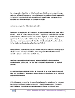 Los principios de religiosidad, servicio, formación, apoliticidad, economía y mística que
sustentan la filosofía institucional, están dirigidos a la formación católica de la población
y a lograr la "... promoción de una cultura integral, que atienda el desenvolvimiento
completo de la persona humana, dirigiéndose, de modo



desinteresado y genuino al bien de la sociedad".



En general, la creación de la UCSD se inserta en líneas específicas trazadas por la Iglesia
Católica a través de sus documentos pastorales. Los principios que sostienen la filosofía
institucional son coherentes con los fines y con sus objetivos. La misión, fines, objetivos
y principios de la Universidad Católica Santo Domingo, son coherentes entre sí y,
además, se enmarcan en el contenido filosófico de la Constitución Apostólica sobre las
Universidades Católicas del Sumo Pontífice Juan Pablo II.



En conclusión se puede decir que hacen falta metas específicas definidas para lograr los
objetivos que se desean y que los fines, metas y objetivos deben de detallarse de
acuerdo a lo que se quiera como resultado final.



La mayoría de las veces los instrumentos reguladores como las leyes sustantivas
constitucionales dominicanas y las del CONES son genéricas y no poseen un objetivo
definido.



El CONES sugiere pero no determinar si las ejecutorias de las universidades e institutos
de la educación superior favorecen la tendencia hacia el cumplimiento de las misiones y
objetivos institucionales.



El CONES no determina el nivel de desarrollo institucional en relación con los criterios y
parámetros establecidos por sus reglamentos y disposiciones y tampoco estimula la
auto-evaluación institucional como un medio para la superación continua de las

                             Contacto facebook Giss Garcia , e-mail. Crazyda33616mail.com Blogger Cosita bb
  100
 