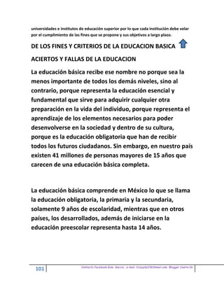 universidades e institutos de educación superior por lo que cada institución debe velar
por el cumplimiento de las fines que se propone y sus objetivos a largo plazo.

DE LOS FINES Y CRITERIOS DE LA EDUCACION BASICA
ACIERTOS Y FALLAS DE LA EDUCACION
La educación básica recibe ese nombre no porque sea la
menos importante de todos los demás niveles, sino al
contrario, porque representa la educación esencial y
fundamental que sirve para adquirir cualquier otra
preparación en la vida del individuo, porque representa el
aprendizaje de los elementos necesarios para poder
desenvolverse en la sociedad y dentro de su cultura,
porque es la educación obligatoria que han de recibir
todos los futuros ciudadanos. Sin embargo, en nuestro país
existen 41 millones de personas mayores de 15 años que
carecen de una educación básica completa.


La educación básica comprende en México lo que se llama
la educación obligatoria, la primaria y la secundaria,
solamente 9 años de escolaridad, mientras que en otros
países, los desarrollados, además de iniciarse en la
educación preescolar representa hasta 14 años.




                           Contacto facebook Giss Garcia , e-mail. Crazyda33616mail.com Blogger Cosita bb
  101
 