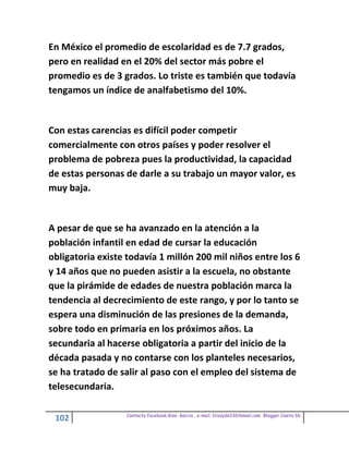 En México el promedio de escolaridad es de 7.7 grados,
pero en realidad en el 20% del sector más pobre el
promedio es de 3 grados. Lo triste es también que todavía
tengamos un índice de analfabetismo del 10%.


Con estas carencias es difícil poder competir
comercialmente con otros países y poder resolver el
problema de pobreza pues la productividad, la capacidad
de estas personas de darle a su trabajo un mayor valor, es
muy baja.


A pesar de que se ha avanzado en la atención a la
población infantil en edad de cursar la educación
obligatoria existe todavía 1 millón 200 mil niños entre los 6
y 14 años que no pueden asistir a la escuela, no obstante
que la pirámide de edades de nuestra población marca la
tendencia al decrecimiento de este rango, y por lo tanto se
espera una disminución de las presiones de la demanda,
sobre todo en primaria en los próximos años. La
secundaria al hacerse obligatoria a partir del inicio de la
década pasada y no contarse con los planteles necesarios,
se ha tratado de salir al paso con el empleo del sistema de
telesecundaria.

                  Contacto facebook Giss Garcia , e-mail. Crazyda33616mail.com Blogger Cosita bb
 102
 