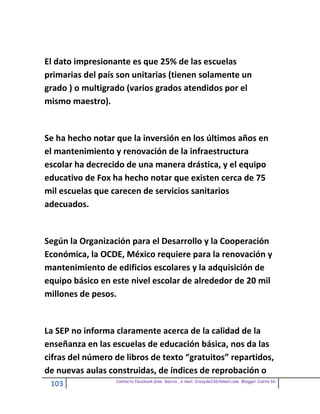 El dato impresionante es que 25% de las escuelas
primarias del país son unitarias (tienen solamente un
grado ) o multigrado (varios grados atendidos por el
mismo maestro).


Se ha hecho notar que la inversión en los últimos años en
el mantenimiento y renovación de la infraestructura
escolar ha decrecido de una manera drástica, y el equipo
educativo de Fox ha hecho notar que existen cerca de 75
mil escuelas que carecen de servicios sanitarios
adecuados.


Según la Organización para el Desarrollo y la Cooperación
Económica, la OCDE, México requiere para la renovación y
mantenimiento de edificios escolares y la adquisición de
equipo básico en este nivel escolar de alrededor de 20 mil
millones de pesos.


La SEP no informa claramente acerca de la calidad de la
enseñanza en las escuelas de educación básica, nos da las
cifras del número de libros de texto “gratuitos” repartidos,
de nuevas aulas construidas, de índices de reprobación o
                  Contacto facebook Giss Garcia , e-mail. Crazyda33616mail.com Blogger Cosita bb
 103
 